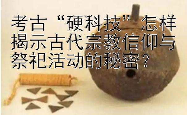 考古“硬科技”怎样揭示古代宗教信仰与祭祀活动的秘密？