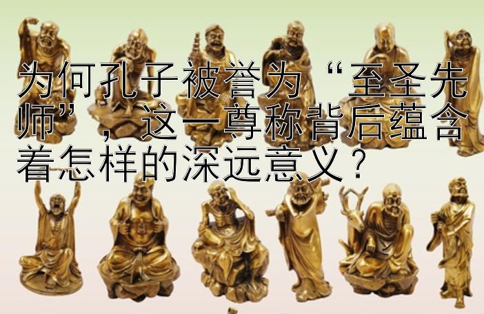 为何孔子被誉为“至圣先师”，这一尊称背后蕴含着怎样的深远意义？