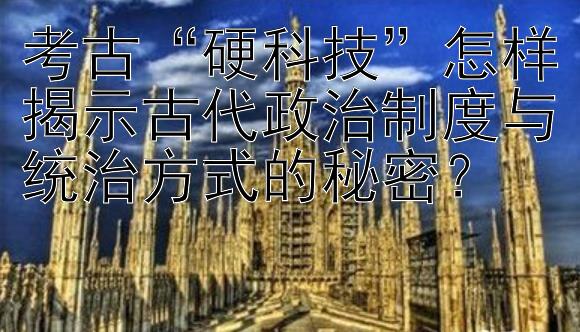 考古“硬科技”怎样揭示古代政治制度与统治方式的秘密？