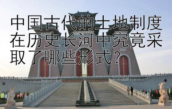 中国古代的土地制度在历史长河中究竟采取了哪些形式？