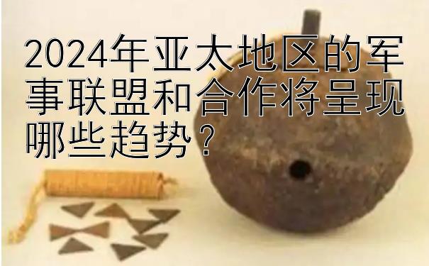 2024年亚太地区的军事联盟和合作将呈现哪些趋势？