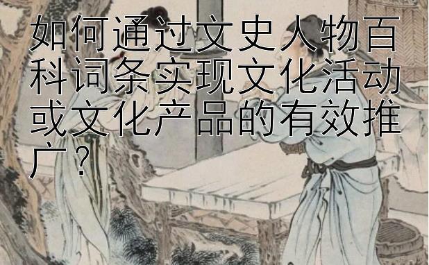 如何通过文史人物百科词条实现文化活动或文化产品的有效推广？