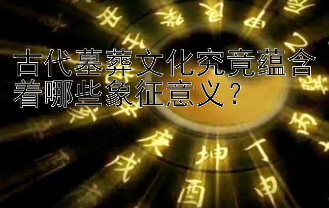 古代墓葬文化究竟蕴含着哪些象征意义？