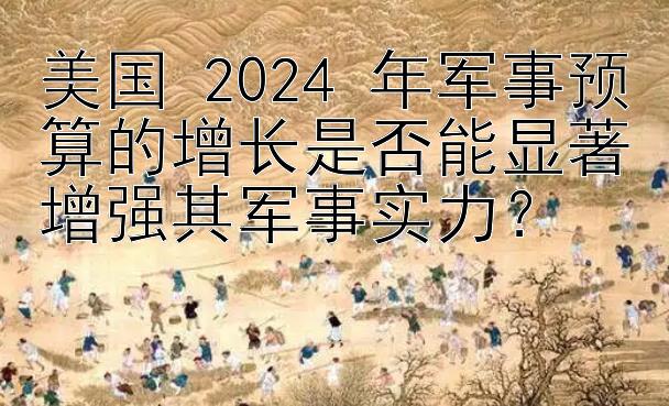 美国 2024 年军事预算的增长是否能显著增强其军事实力？