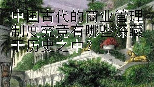 中国古代的商业管理制度究竟有哪些深藏于历史之中？