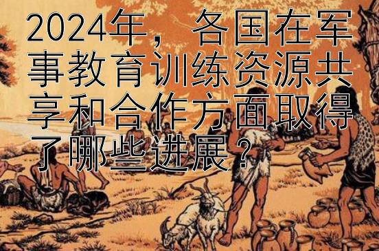 2024年，各国在军事教育训练资源共享和合作方面取得了哪些进展？