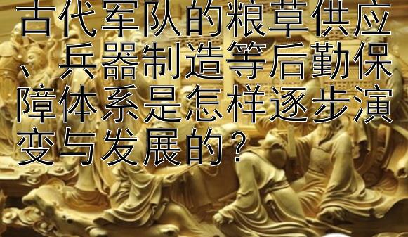 古代军队的粮草供应、兵器制造等后勤保障体系是怎样逐步演变与发展的？