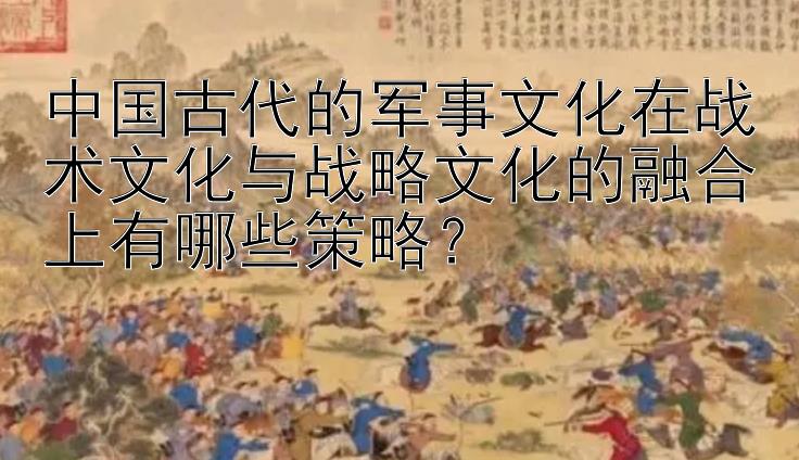 中国古代的军事文化在战术文化与战略文化的融合上有哪些策略？