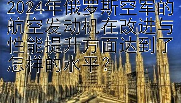 2024年俄罗斯空军的航空发动机在改进与性能提升方面达到了怎样的水平？