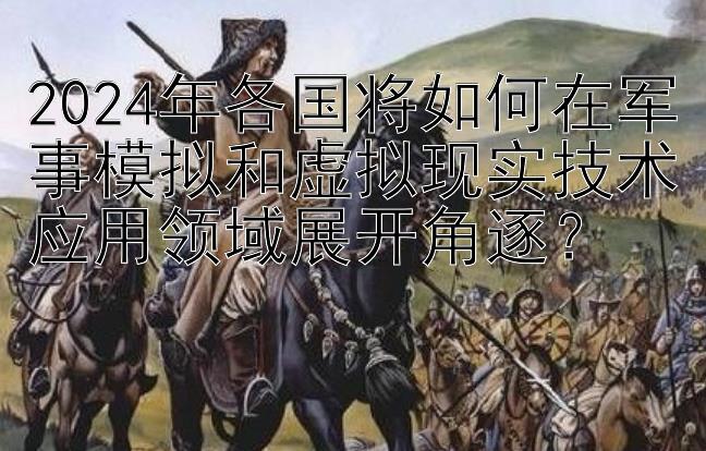 2024年各国将如何在军事模拟和虚拟现实技术应用领域展开角逐？