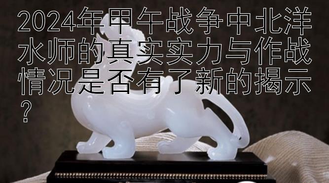 2024年甲午战争中北洋水师的真实实力与作战情况是否有了新的揭示？