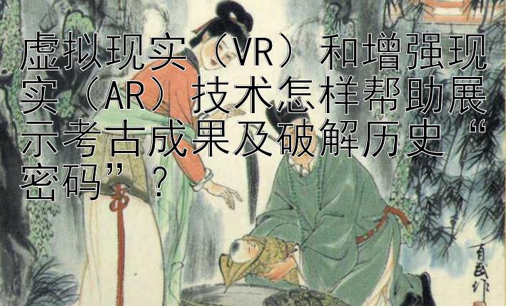 虚拟现实（VR）和增强现实（AR）技术怎样帮助展示考古成果及破解历史“密码”？