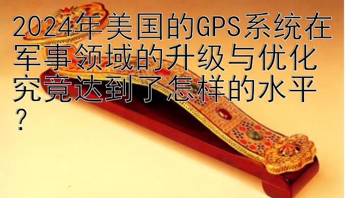 2024年美国的GPS系统在军事领域的升级与优化究竟达到了怎样的水平？