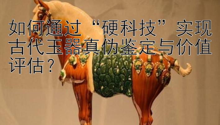 如何通过“硬科技”实现古代玉器真伪鉴定与价值评估？