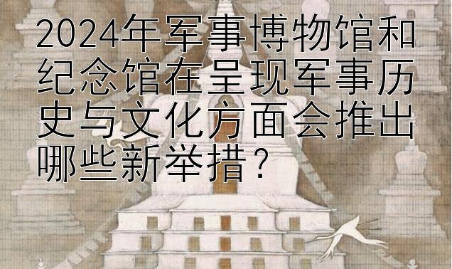 2024年军事博物馆和纪念馆在呈现军事历史与文化方面会推出哪些新举措？