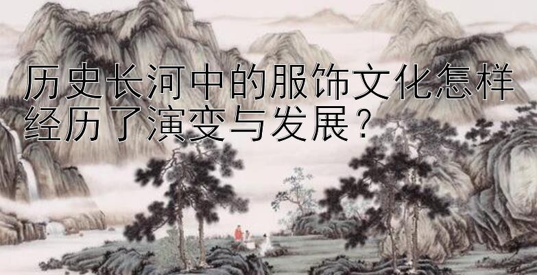 历史长河中的服饰文化怎样经历了演变与发展？