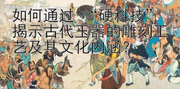 如何通过 “硬科技” 揭示古代玉器的雕刻工艺及其文化内涵？