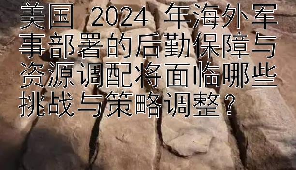 美国 2024 年海外军事部署的后勤保障与资源调配将面临哪些挑战与策略调整？