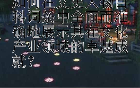 如何在文史人物百科词条中全面而准确地展示其在文化产业领域的卓越成就？