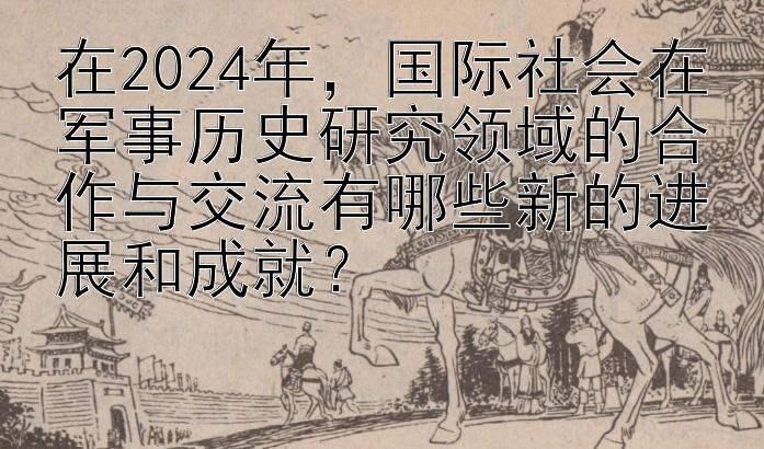 在2024年，国际社会在军事历史研究领域的合作与交流有哪些新的进展和成就？