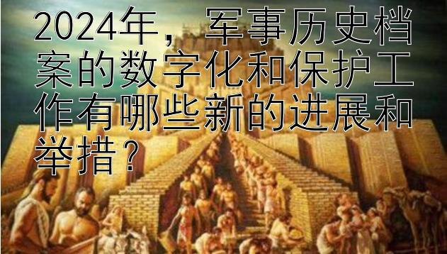 2024年，军事历史档案的数字化和保护工作有哪些新的进展和举措？