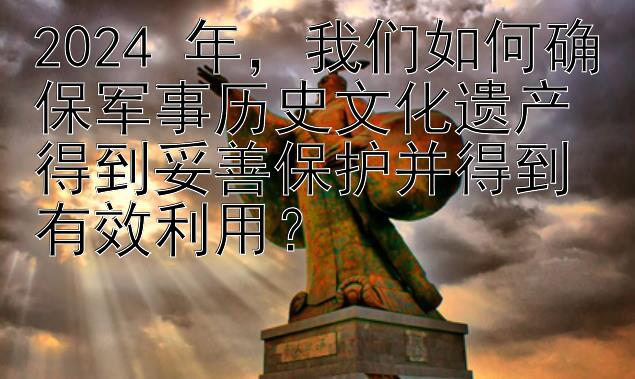 2024 年，我们如何确保军事历史文化遗产得到妥善保护并得到有效利用？