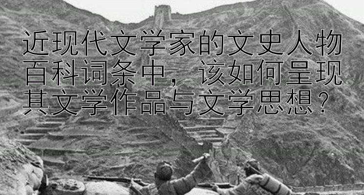 近现代文学家的文史人物百科词条中，该如何呈现其文学作品与文学思想？