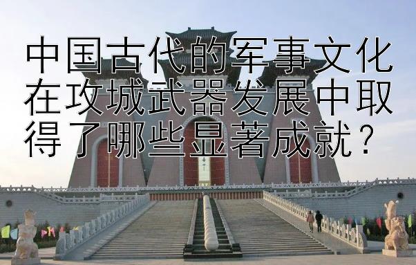 中国古代的军事文化在攻城武器发展中取得了哪些显著成就？