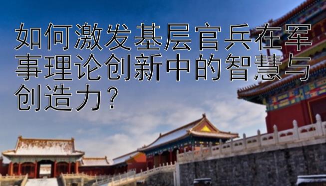 如何激发基层官兵在军事理论创新中的智慧与创造力？