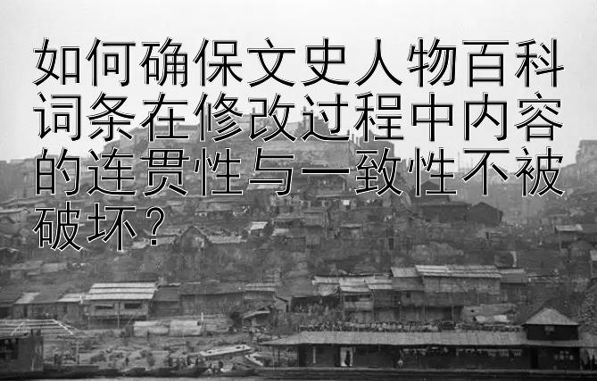 如何确保文史人物百科词条在修改过程中内容的连贯性与一致性不被破坏？