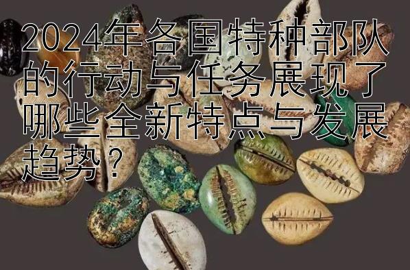 2024年各国特种部队的行动与任务展现了哪些全新特点与发展趋势？