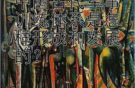 中国古代军事训练体系是怎样形成和发展的？