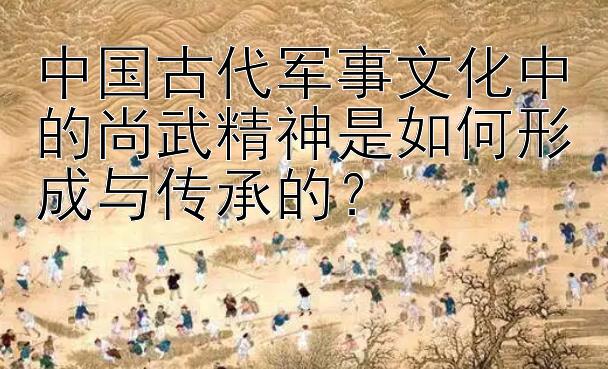 中国古代军事文化中的尚武精神是如何形成与传承的？