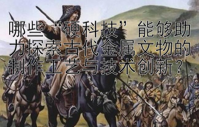 哪些“硬科技”能够助力探索古代金属文物的制作工艺与技术创新？