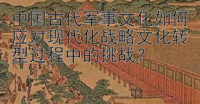 中国古代军事文化如何应对现代化战略文化转型过程中的挑战？