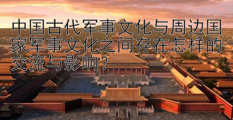 中国古代军事文化与周边国家军事文化之间存在怎样的交流与影响？