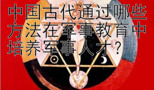 中国古代通过哪些方法在军事教育中培养军事人才？