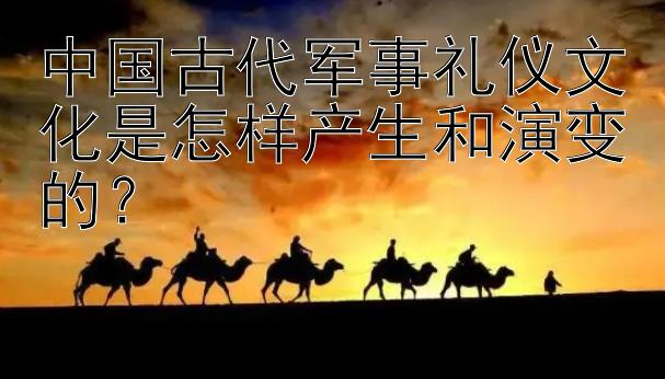 中国古代军事礼仪文化是怎样产生和演变的？