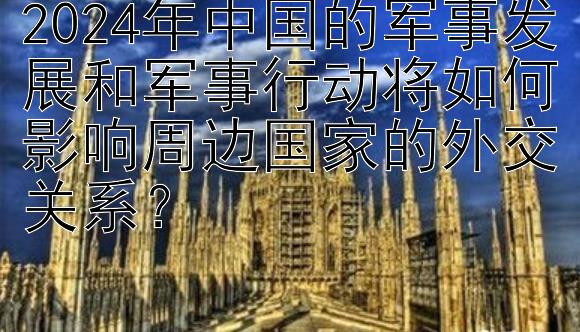 2024年中国的军事发展和军事行动将如何影响周边国家的外交关系？