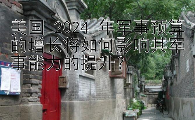 美国 2024 年军事预算的增长将如何影响其军事能力的提升？