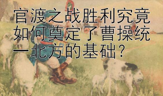 官渡之战胜利究竟如何奠定了曹操统一北方的基础？