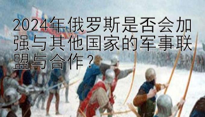 2024年俄罗斯是否会加强与其他国家的军事联盟与合作？