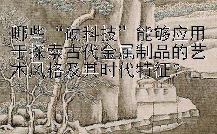 哪些“硬科技”能够应用于探索古代金属制品的艺术风格及其时代特征？