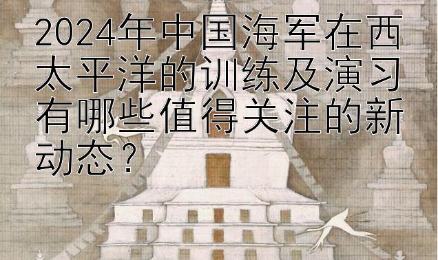 2024年中国海军在西太平洋的训练及演习有哪些值得关注的新动态？